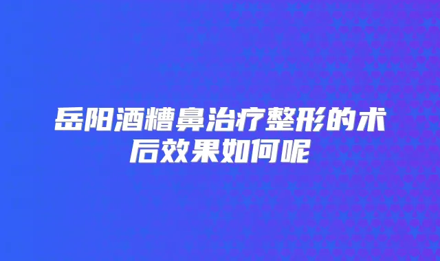 岳阳酒糟鼻整形的术后效果如何呢