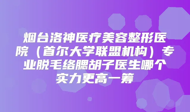 烟台洛神医疗美容整形医院（首尔大学联盟机构）专业脱毛络腮胡子医生哪个实力更高一筹