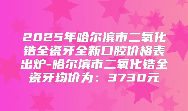 2025年哈尔滨市二氧化锆全瓷牙全新口腔价格表出炉-哈尔滨市二氧化锆全瓷牙均价为:3730元