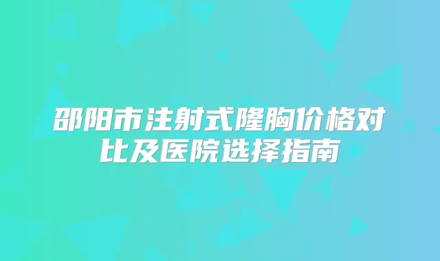 邵阳市注射式隆胸价格对比及医院选择指南