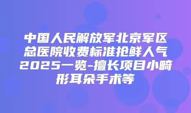 中国人民解放军北京军区总医院收费标准抢鲜人气2025一览-擅长项目小畸形耳朵手术等