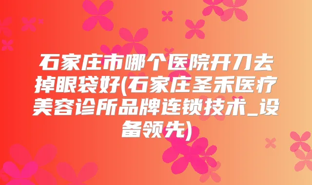 石家庄市哪个医院开刀去掉眼袋好(石家庄圣禾医疗美容诊所品牌连锁技术_设备领先)