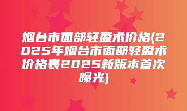 烟台市面部轻盈术价格(2025年烟台市面部轻盈术价格表2025新版本曝光)