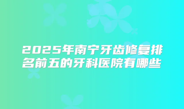 2025年南宁牙齿修复排名前五的牙科医院有哪些
