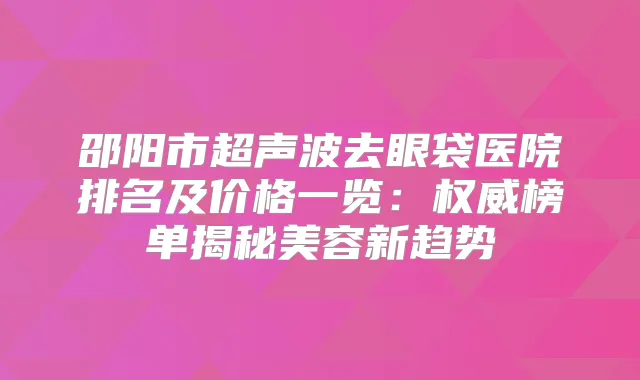 邵阳市超声波去眼袋医院排名及价格一览：榜单揭秘美容新趋势
