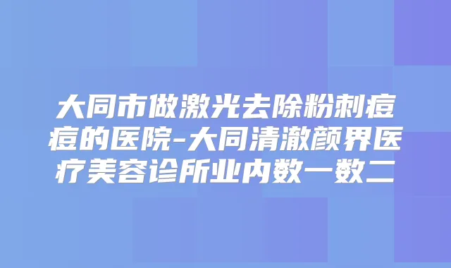 大同市做激光去除粉刺痘痘的医院-大同清澈颜界医疗美容诊所业内数一数二
