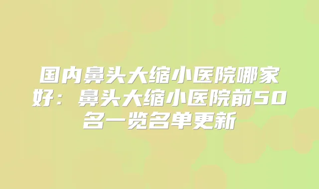 国内鼻头大缩小医院哪家好：鼻头大缩小医院前50名一览名单更新