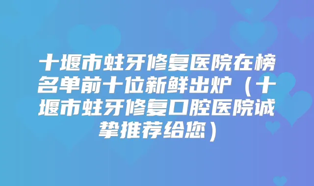 十堰市蛀牙修复医院在榜名单前十位新鲜出炉（十堰市蛀牙修复口腔医院诚挚推荐给您）