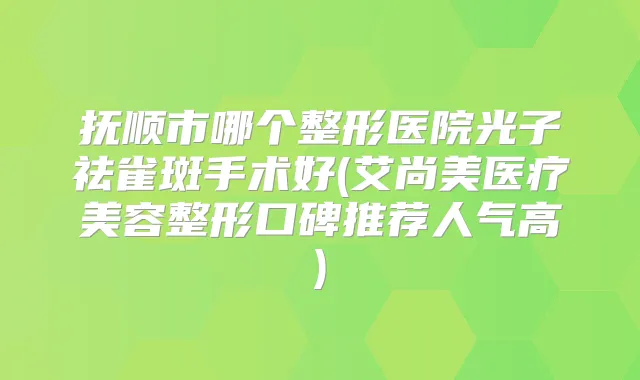 抚顺市哪个整形医院光子祛雀斑手术好(艾尚美医疗美容整形口碑推荐人气高)