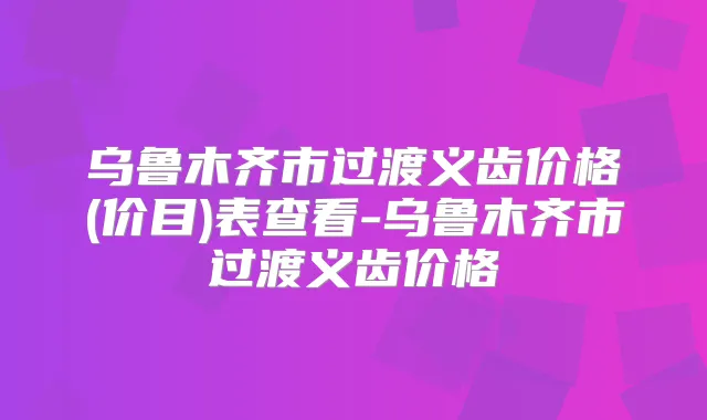 乌鲁木齐市过渡义齿价格(价目)表查看-乌鲁木齐市过渡义齿价格