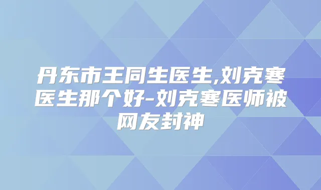丹东市王同生医生,刘克寒医生那个好-刘克寒医师被网友封神