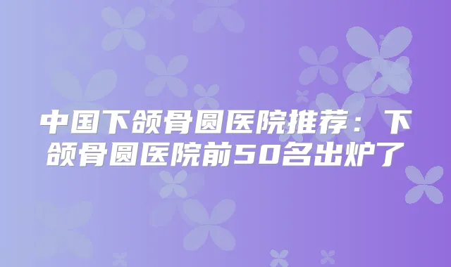 中国下颌骨圆医院推荐:下颌骨圆医院前50名出炉了