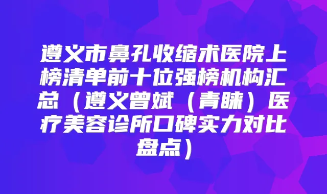 遵义市鼻孔收缩术医院上榜清单前十位强榜机构汇总（遵义曾斌（青睐）医疗美容诊所口碑实力对比盘点）