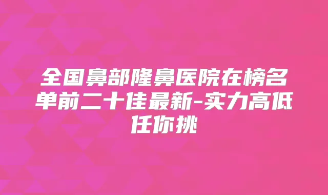 全国鼻部隆鼻医院在榜名单前二十佳新-实力高低任你挑