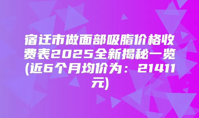 宿迁市做面部吸脂价格收费表2025全新揭秘一览(近6个月均价为：21411元)