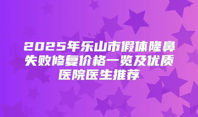 2025年乐山市假体隆鼻失败修复价格一览及优质医院医生推荐