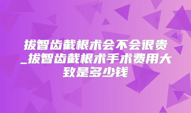 拔智齿截根术会不会很贵_拔智齿截根术手术费用大致是多少钱