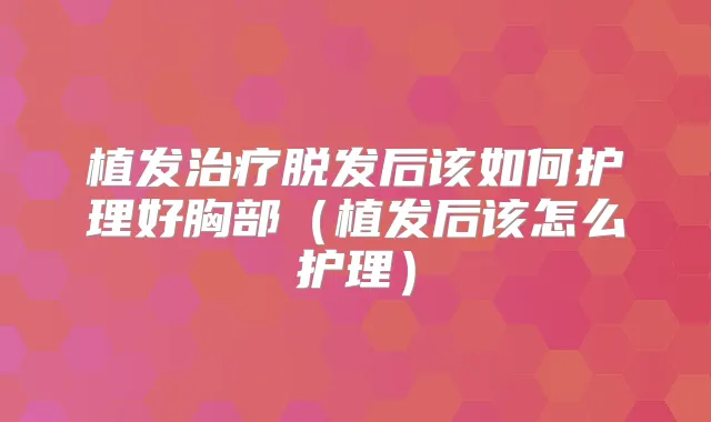 植发脱发后该如何护理好胸部（植发后该怎么护理）