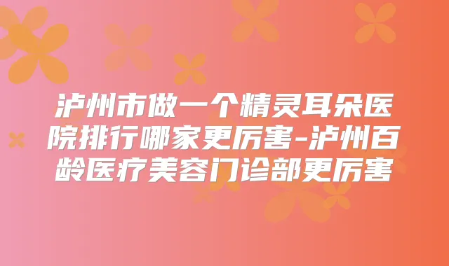 泸州市做一个朵医院排行哪家更厉害-泸州百龄医疗美容门诊部更厉害