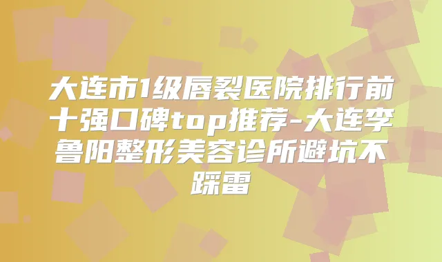 大连市1级唇裂医院排行前十强口碑top推荐-大连李鲁阳整形美容诊所避坑不踩雷
