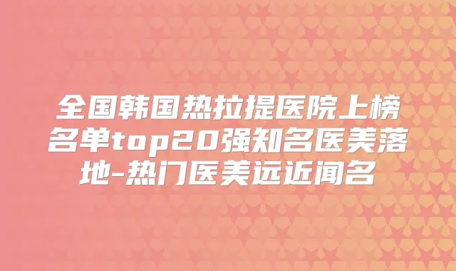 全国韩国热拉提医院上榜名单top20强知名医美落地-热门医美远近闻名