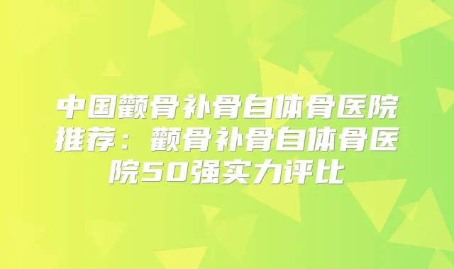 中国颧骨补骨自体骨医院推荐：颧骨补骨自体骨医院50强实力评比