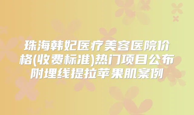 珠海韩妃医疗美容医院价格(收费标准)热门项目公布附埋线提拉苹果肌案例