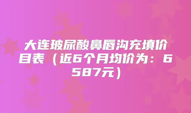 大连玻尿酸鼻唇沟充填价目表（近6个月均价为：6587元）