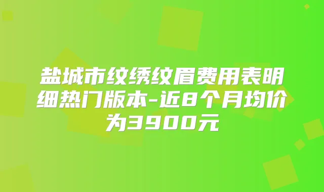 盐城市纹绣纹眉费用表明细热门版本-近8个月均价为3900元