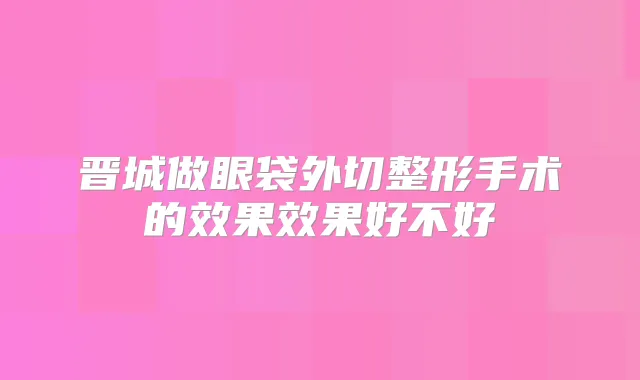 晋城做眼袋外切整形手术的效果效果好不好
