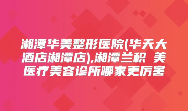湘潭华美整形医院(华天大酒店湘潭店),湘潭兰积玥美医疗美容诊所哪家更厉害