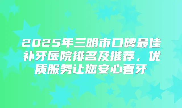 2025年三明市口碑佳补牙医院排名及推荐，优质服务让您安心看牙