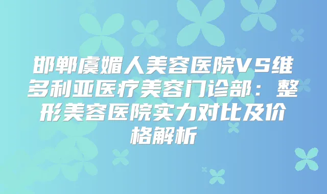 邯郸虞媚人美容医院VS维多利亚医疗美容门诊部:整形美容医院实力对比及价格解析