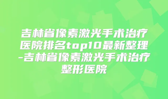 吉林省像素激光手术医院排名top10新整理-吉林省像素激光手术整形医院