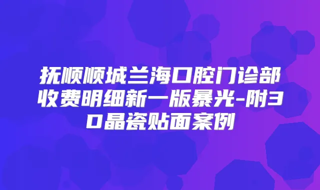 抚顺顺城兰海口腔门诊部收费明细新一版暴光-附3D晶瓷贴面案例