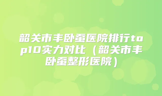 韶关市丰卧蚕医院排行top10实力对比（韶关市丰卧蚕整形医院）