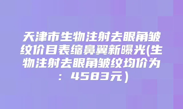 天津市生物注射去眼角皱纹价目表缩鼻翼新曝光(生物注射去眼角皱纹均价为：4583元）