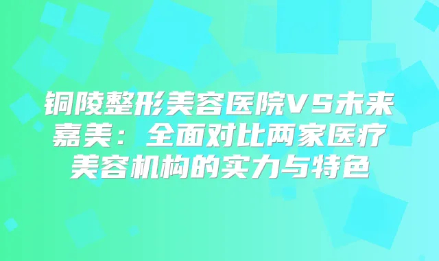 铜陵整形美容医院VS未来嘉美：全面对比两家医疗美容机构的实力与特色