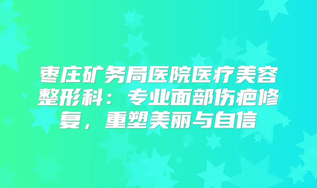 枣庄矿务局医院医疗美容整形科：专业面部伤疤修复，重塑美丽与自信