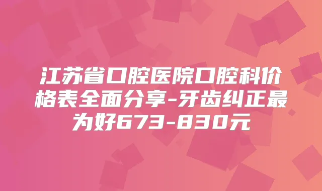 江苏省口腔医院口腔科价格表全面分享-牙齿纠正为好673-830元