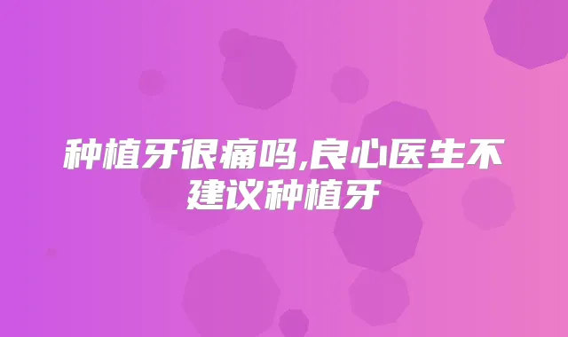种植牙很痛吗,良心医生不建议种植牙
