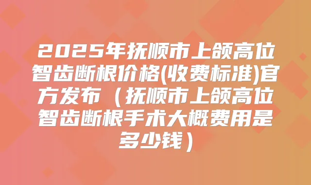2025年抚顺市上颌高位智齿断根价格(收费标准)官方发布（抚顺市上颌高位智齿断根手术大概费用是多少钱）