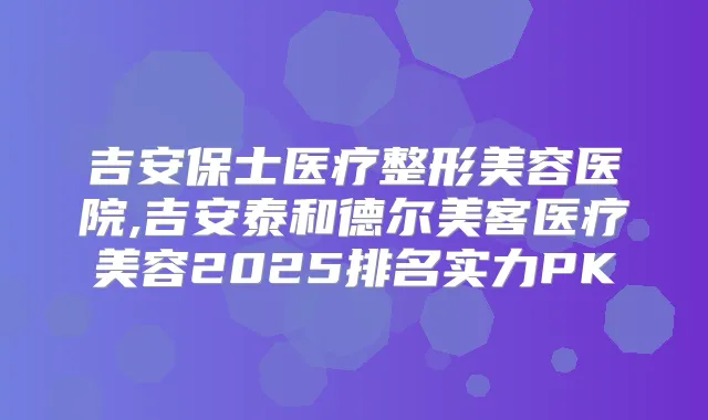 吉安保士医疗整形美容医院,吉安泰和德尔美客医疗美容2025排名实力PK