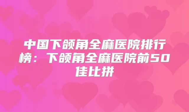 中国下颌角全麻医院排行榜：下颌角全麻医院前50佳比拼