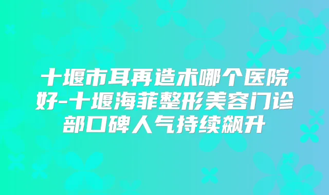 十堰市耳再造术哪个医院好-十堰海菲整形美容门诊部口碑人气持续飙升