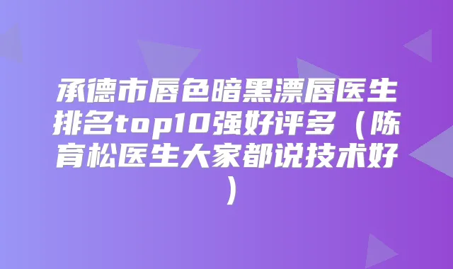 承德市唇色暗黑漂唇医生排名top10强好评多（陈育松医生大家都说技术好）