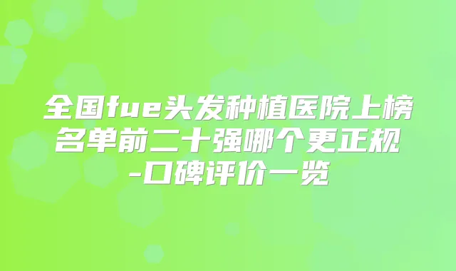 全国fue头发种植医院上榜名单前二十强哪个更正规-口碑评价一览