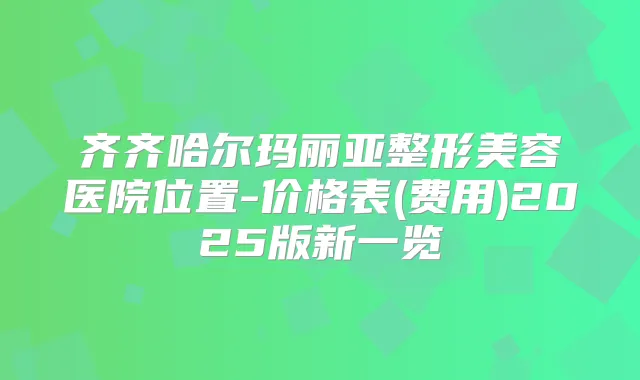 齐齐哈尔玛丽亚整形美容医院位置-价格表(费用)2025版新一览
