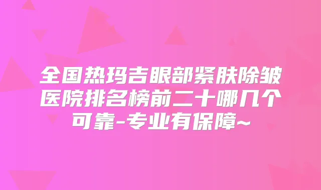 全国热玛吉眼部紧肤除皱医院排名榜前二十哪几个可靠-专业有保障~