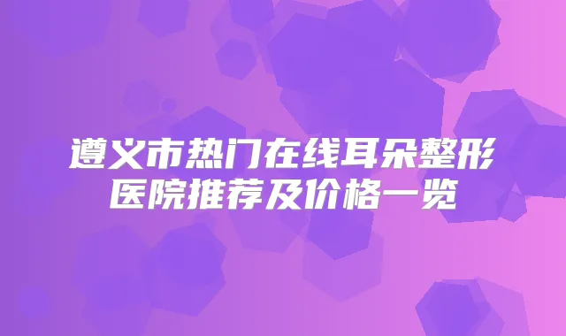 遵义市热门在线耳朵整形医院推荐及价格一览